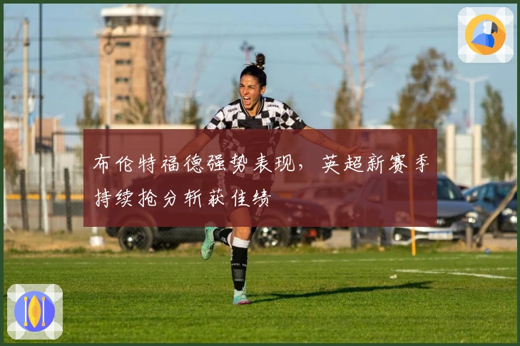 布伦特福德强势表现，英超新赛季持续抢分斩获佳绩