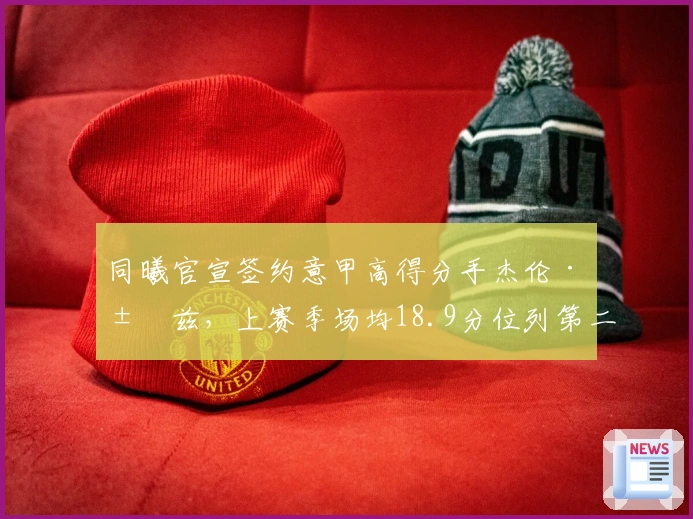 同曦官宣签约意甲高得分手杰伦·汉兹，上赛季场均18.9分位列第二