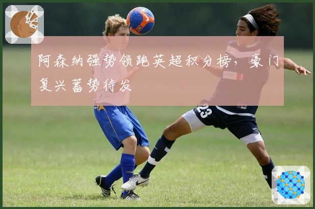 阿森纳强势领跑英超积分榜，豪门复兴蓄势待发