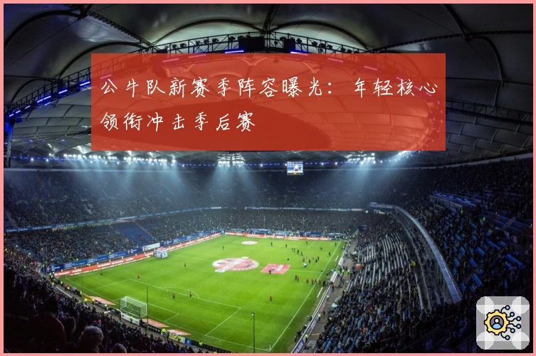 公牛队新赛季阵容曝光：年轻核心领衔冲击季后赛