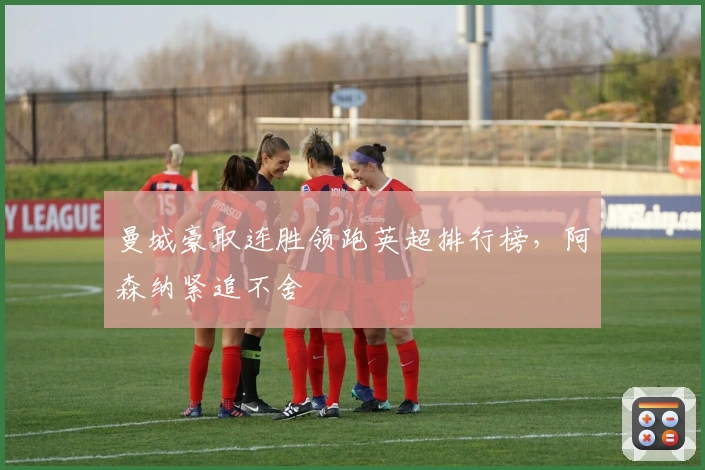 曼城豪取连胜领跑英超排行榜，阿森纳紧追不舍