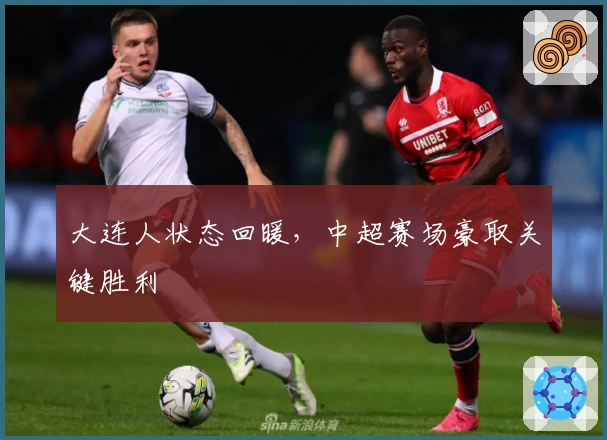 大连人状态回暖，中超赛场豪取关键胜利